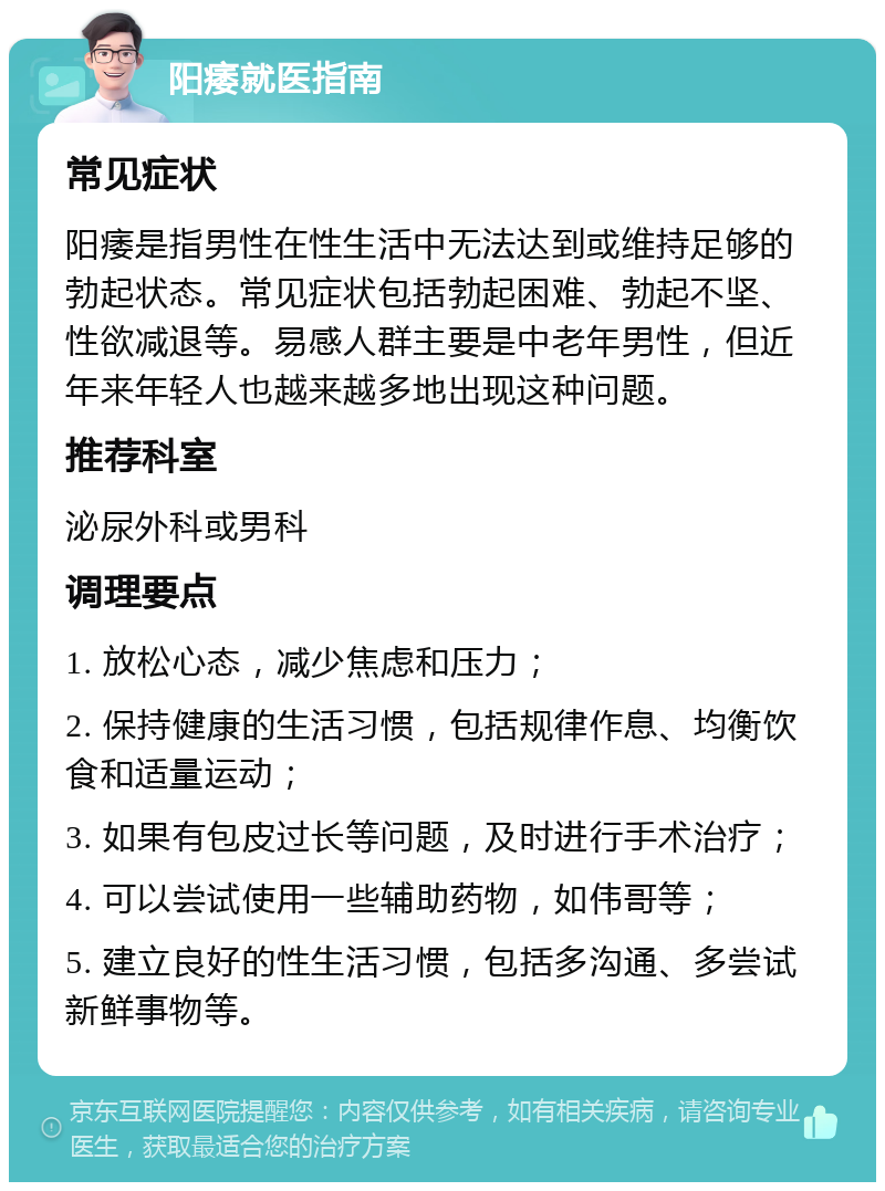 阳痿就医指南 常见症状 阳痿是指男性在性生活中无法达到或维持足够的勃起状态。常见症状包括勃起困难、勃起不坚、性欲减退等。易感人群主要是中老年男性，但近年来年轻人也越来越多地出现这种问题。 推荐科室 泌尿外科或男科 调理要点 1. 放松心态，减少焦虑和压力； 2. 保持健康的生活习惯，包括规律作息、均衡饮食和适量运动； 3. 如果有包皮过长等问题，及时进行手术治疗； 4. 可以尝试使用一些辅助药物，如伟哥等； 5. 建立良好的性生活习惯，包括多沟通、多尝试新鲜事物等。