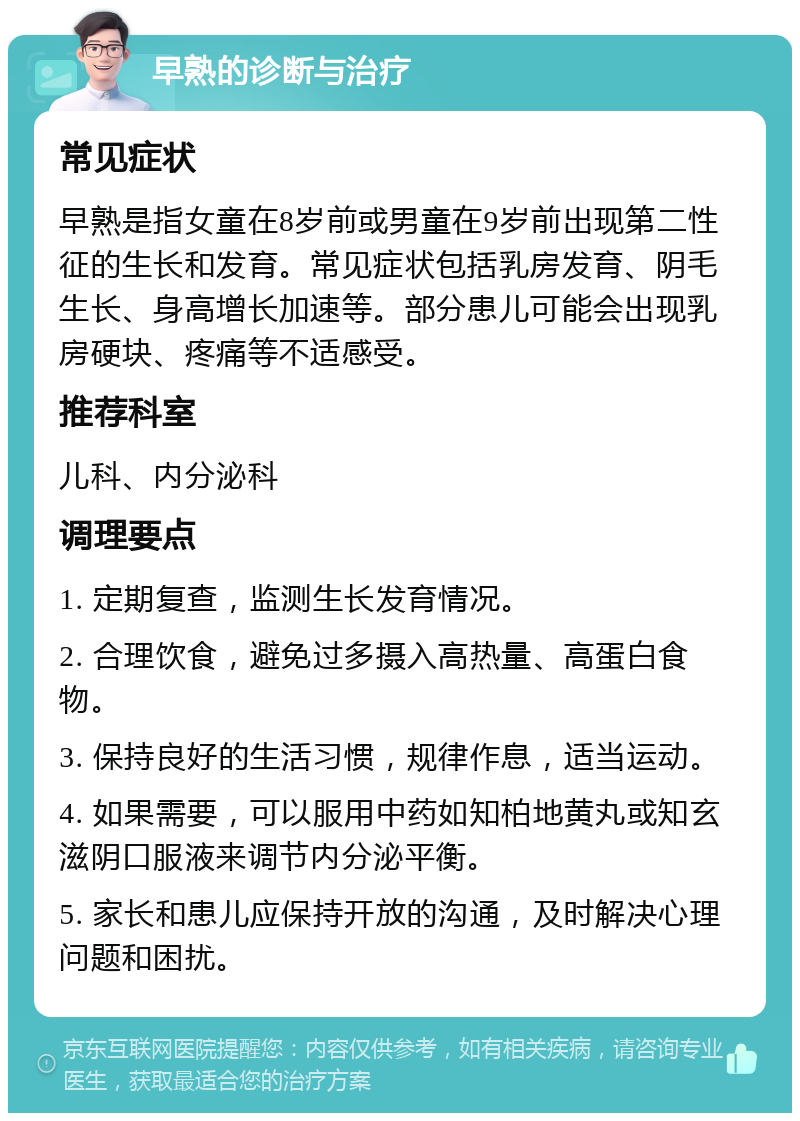 早熟的诊断与治疗 常见症状 早熟是指女童在8岁前或男童在9岁前出现第二性征的生长和发育。常见症状包括乳房发育、阴毛生长、身高增长加速等。部分患儿可能会出现乳房硬块、疼痛等不适感受。 推荐科室 儿科、内分泌科 调理要点 1. 定期复查，监测生长发育情况。 2. 合理饮食，避免过多摄入高热量、高蛋白食物。 3. 保持良好的生活习惯，规律作息，适当运动。 4. 如果需要，可以服用中药如知柏地黄丸或知玄滋阴口服液来调节内分泌平衡。 5. 家长和患儿应保持开放的沟通，及时解决心理问题和困扰。