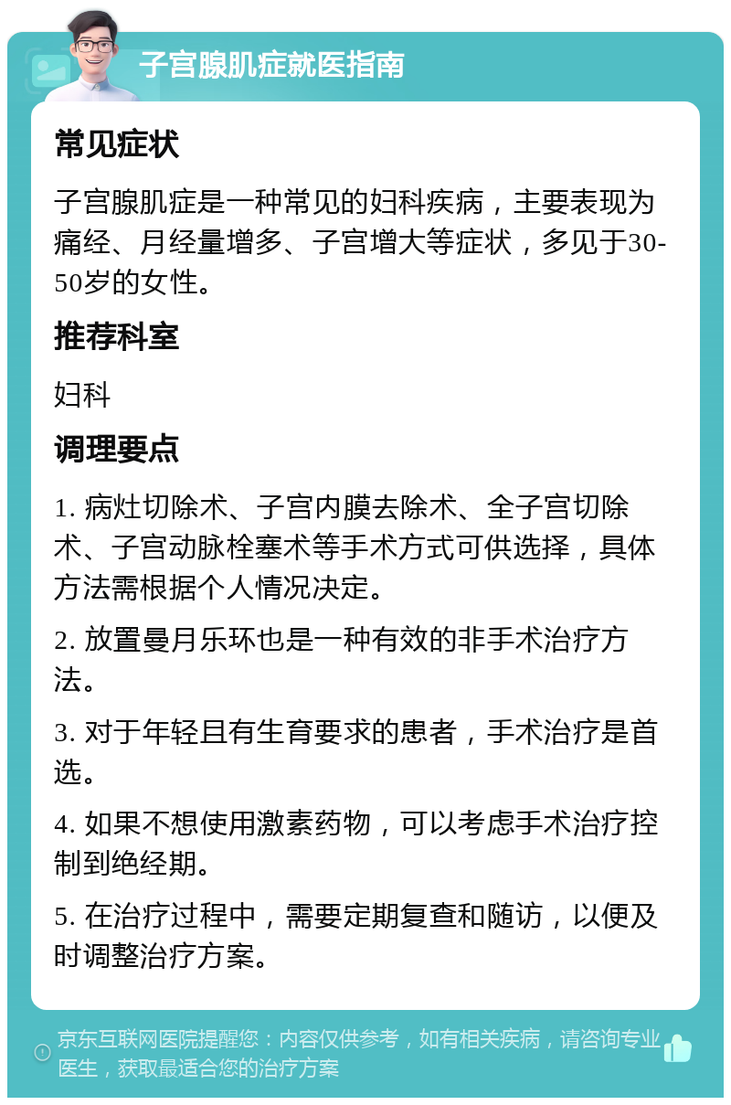 子宫腺肌症就医指南 常见症状 子宫腺肌症是一种常见的妇科疾病，主要表现为痛经、月经量增多、子宫增大等症状，多见于30-50岁的女性。 推荐科室 妇科 调理要点 1. 病灶切除术、子宫内膜去除术、全子宫切除术、子宫动脉栓塞术等手术方式可供选择，具体方法需根据个人情况决定。 2. 放置曼月乐环也是一种有效的非手术治疗方法。 3. 对于年轻且有生育要求的患者，手术治疗是首选。 4. 如果不想使用激素药物，可以考虑手术治疗控制到绝经期。 5. 在治疗过程中，需要定期复查和随访，以便及时调整治疗方案。