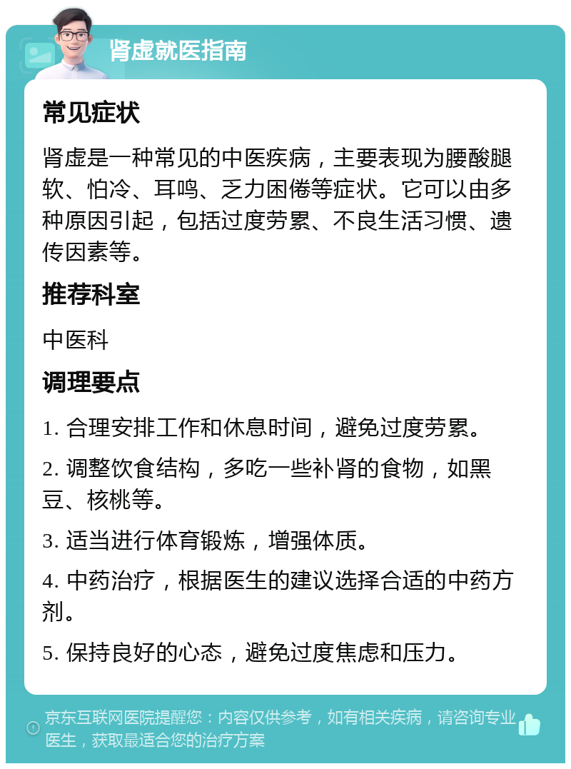 肾虚就医指南 常见症状 肾虚是一种常见的中医疾病，主要表现为腰酸腿软、怕冷、耳鸣、乏力困倦等症状。它可以由多种原因引起，包括过度劳累、不良生活习惯、遗传因素等。 推荐科室 中医科 调理要点 1. 合理安排工作和休息时间，避免过度劳累。 2. 调整饮食结构，多吃一些补肾的食物，如黑豆、核桃等。 3. 适当进行体育锻炼，增强体质。 4. 中药治疗，根据医生的建议选择合适的中药方剂。 5. 保持良好的心态，避免过度焦虑和压力。