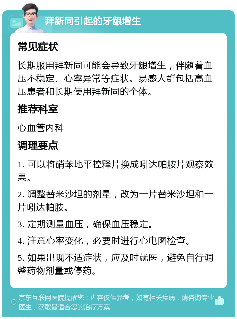 拜新同引起的牙龈增生 常见症状 长期服用拜新同可能会导致牙龈增生，伴随着血压不稳定、心率异常等症状。易感人群包括高血压患者和长期使用拜新同的个体。 推荐科室 心血管内科 调理要点 1. 可以将硝苯地平控释片换成吲达帕胺片观察效果。 2. 调整替米沙坦的剂量，改为一片替米沙坦和一片吲达帕胺。 3. 定期测量血压，确保血压稳定。 4. 注意心率变化，必要时进行心电图检查。 5. 如果出现不适症状，应及时就医，避免自行调整药物剂量或停药。