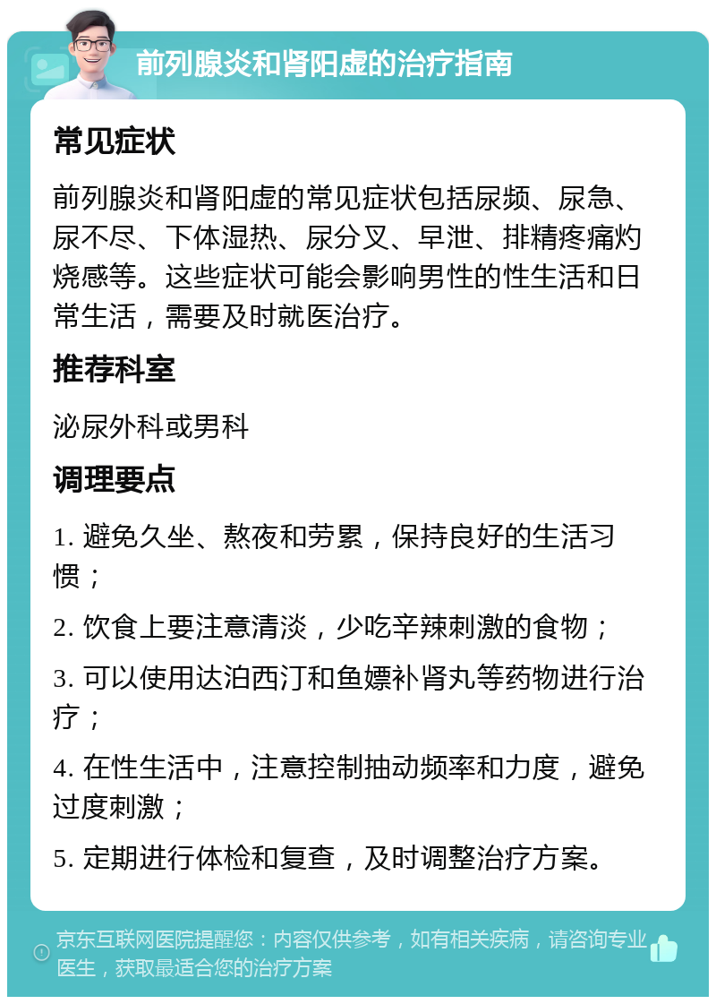 前列腺炎和肾阳虚的治疗指南 常见症状 前列腺炎和肾阳虚的常见症状包括尿频、尿急、尿不尽、下体湿热、尿分叉、早泄、排精疼痛灼烧感等。这些症状可能会影响男性的性生活和日常生活，需要及时就医治疗。 推荐科室 泌尿外科或男科 调理要点 1. 避免久坐、熬夜和劳累，保持良好的生活习惯； 2. 饮食上要注意清淡，少吃辛辣刺激的食物； 3. 可以使用达泊西汀和鱼嫖补肾丸等药物进行治疗； 4. 在性生活中，注意控制抽动频率和力度，避免过度刺激； 5. 定期进行体检和复查，及时调整治疗方案。