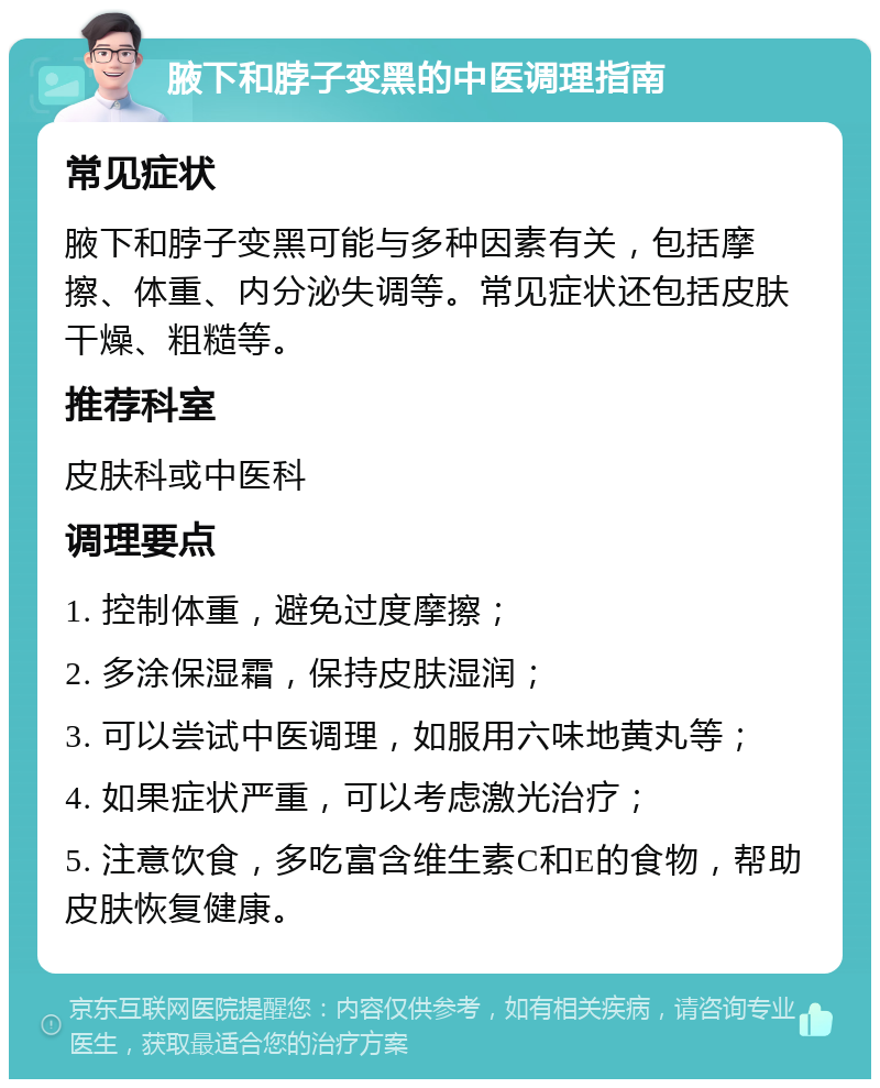 腋下和脖子变黑的中医调理指南 常见症状 腋下和脖子变黑可能与多种因素有关，包括摩擦、体重、内分泌失调等。常见症状还包括皮肤干燥、粗糙等。 推荐科室 皮肤科或中医科 调理要点 1. 控制体重，避免过度摩擦； 2. 多涂保湿霜，保持皮肤湿润； 3. 可以尝试中医调理，如服用六味地黄丸等； 4. 如果症状严重，可以考虑激光治疗； 5. 注意饮食，多吃富含维生素C和E的食物，帮助皮肤恢复健康。