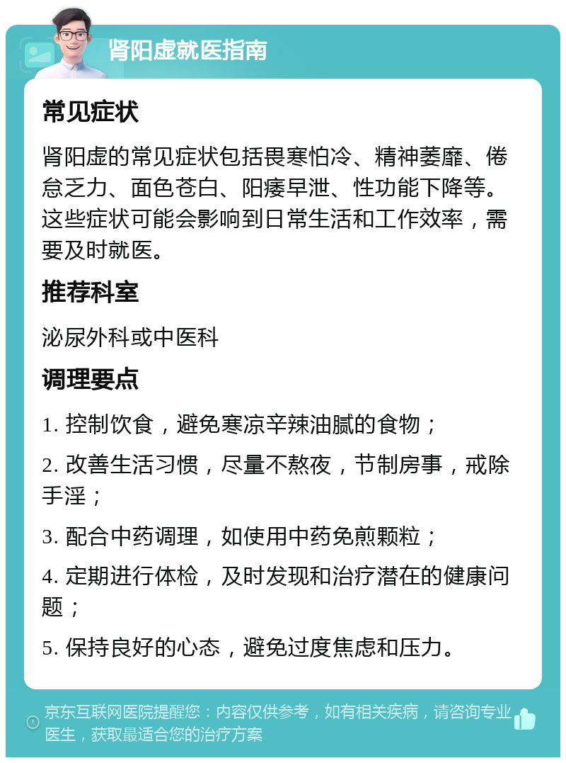 肾阳虚就医指南 常见症状 肾阳虚的常见症状包括畏寒怕冷、精神萎靡、倦怠乏力、面色苍白、阳痿早泄、性功能下降等。这些症状可能会影响到日常生活和工作效率，需要及时就医。 推荐科室 泌尿外科或中医科 调理要点 1. 控制饮食，避免寒凉辛辣油腻的食物； 2. 改善生活习惯，尽量不熬夜，节制房事，戒除手淫； 3. 配合中药调理，如使用中药免煎颗粒； 4. 定期进行体检，及时发现和治疗潜在的健康问题； 5. 保持良好的心态，避免过度焦虑和压力。