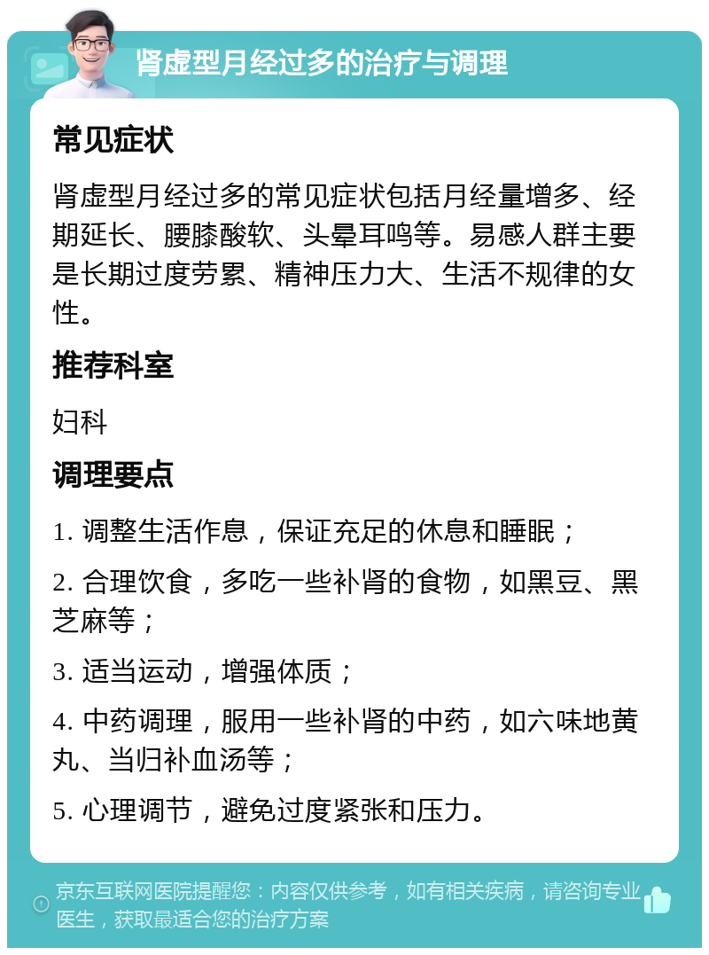 肾虚型月经过多的治疗与调理 常见症状 肾虚型月经过多的常见症状包括月经量增多、经期延长、腰膝酸软、头晕耳鸣等。易感人群主要是长期过度劳累、精神压力大、生活不规律的女性。 推荐科室 妇科 调理要点 1. 调整生活作息，保证充足的休息和睡眠； 2. 合理饮食，多吃一些补肾的食物，如黑豆、黑芝麻等； 3. 适当运动，增强体质； 4. 中药调理，服用一些补肾的中药，如六味地黄丸、当归补血汤等； 5. 心理调节，避免过度紧张和压力。