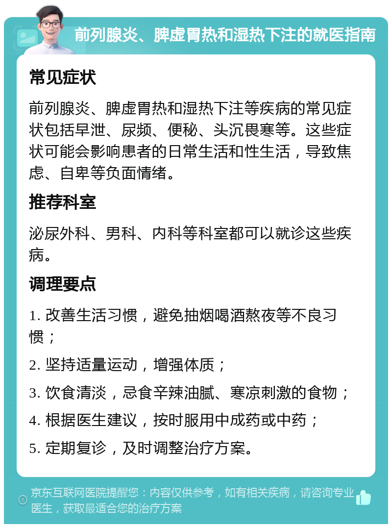 前列腺炎、脾虚胃热和湿热下注的就医指南 常见症状 前列腺炎、脾虚胃热和湿热下注等疾病的常见症状包括早泄、尿频、便秘、头沉畏寒等。这些症状可能会影响患者的日常生活和性生活，导致焦虑、自卑等负面情绪。 推荐科室 泌尿外科、男科、内科等科室都可以就诊这些疾病。 调理要点 1. 改善生活习惯，避免抽烟喝酒熬夜等不良习惯； 2. 坚持适量运动，增强体质； 3. 饮食清淡，忌食辛辣油腻、寒凉刺激的食物； 4. 根据医生建议，按时服用中成药或中药； 5. 定期复诊，及时调整治疗方案。