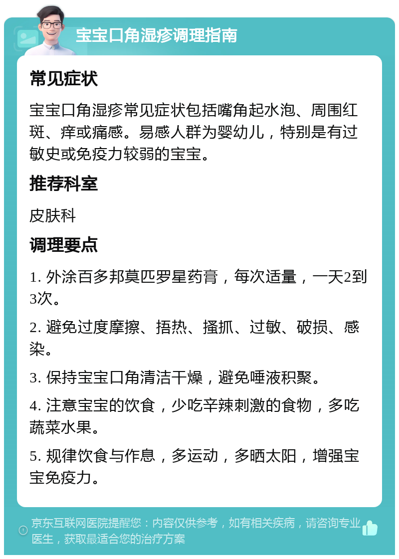 宝宝口角湿疹调理指南 常见症状 宝宝口角湿疹常见症状包括嘴角起水泡、周围红斑、痒或痛感。易感人群为婴幼儿，特别是有过敏史或免疫力较弱的宝宝。 推荐科室 皮肤科 调理要点 1. 外涂百多邦莫匹罗星药膏，每次适量，一天2到3次。 2. 避免过度摩擦、捂热、搔抓、过敏、破损、感染。 3. 保持宝宝口角清洁干燥，避免唾液积聚。 4. 注意宝宝的饮食，少吃辛辣刺激的食物，多吃蔬菜水果。 5. 规律饮食与作息，多运动，多晒太阳，增强宝宝免疫力。