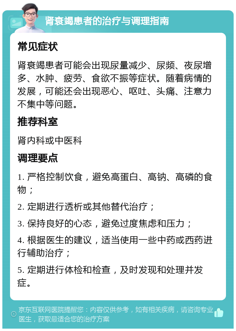 肾衰竭患者的治疗与调理指南 常见症状 肾衰竭患者可能会出现尿量减少、尿频、夜尿增多、水肿、疲劳、食欲不振等症状。随着病情的发展，可能还会出现恶心、呕吐、头痛、注意力不集中等问题。 推荐科室 肾内科或中医科 调理要点 1. 严格控制饮食，避免高蛋白、高钠、高磷的食物； 2. 定期进行透析或其他替代治疗； 3. 保持良好的心态，避免过度焦虑和压力； 4. 根据医生的建议，适当使用一些中药或西药进行辅助治疗； 5. 定期进行体检和检查，及时发现和处理并发症。