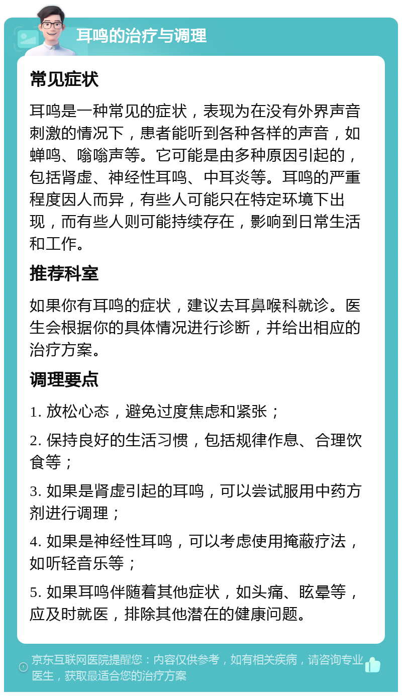 耳鸣的治疗与调理 常见症状 耳鸣是一种常见的症状，表现为在没有外界声音刺激的情况下，患者能听到各种各样的声音，如蝉鸣、嗡嗡声等。它可能是由多种原因引起的，包括肾虚、神经性耳鸣、中耳炎等。耳鸣的严重程度因人而异，有些人可能只在特定环境下出现，而有些人则可能持续存在，影响到日常生活和工作。 推荐科室 如果你有耳鸣的症状，建议去耳鼻喉科就诊。医生会根据你的具体情况进行诊断，并给出相应的治疗方案。 调理要点 1. 放松心态，避免过度焦虑和紧张； 2. 保持良好的生活习惯，包括规律作息、合理饮食等； 3. 如果是肾虚引起的耳鸣，可以尝试服用中药方剂进行调理； 4. 如果是神经性耳鸣，可以考虑使用掩蔽疗法，如听轻音乐等； 5. 如果耳鸣伴随着其他症状，如头痛、眩晕等，应及时就医，排除其他潜在的健康问题。