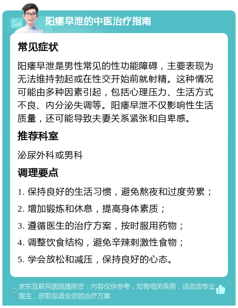 阳痿早泄的中医治疗指南 常见症状 阳痿早泄是男性常见的性功能障碍，主要表现为无法维持勃起或在性交开始前就射精。这种情况可能由多种因素引起，包括心理压力、生活方式不良、内分泌失调等。阳痿早泄不仅影响性生活质量，还可能导致夫妻关系紧张和自卑感。 推荐科室 泌尿外科或男科 调理要点 1. 保持良好的生活习惯，避免熬夜和过度劳累； 2. 增加锻炼和休息，提高身体素质； 3. 遵循医生的治疗方案，按时服用药物； 4. 调整饮食结构，避免辛辣刺激性食物； 5. 学会放松和减压，保持良好的心态。