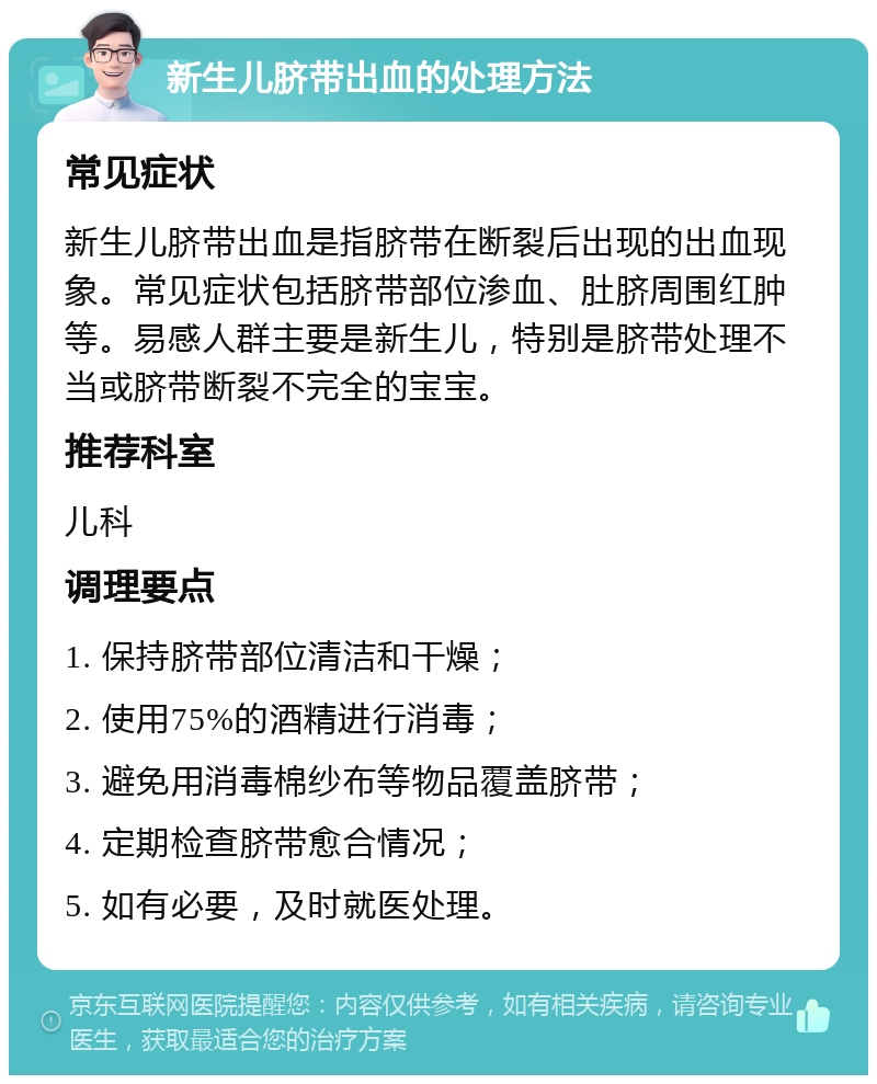 新生儿脐带出血的处理方法 常见症状 新生儿脐带出血是指脐带在断裂后出现的出血现象。常见症状包括脐带部位渗血、肚脐周围红肿等。易感人群主要是新生儿，特别是脐带处理不当或脐带断裂不完全的宝宝。 推荐科室 儿科 调理要点 1. 保持脐带部位清洁和干燥； 2. 使用75%的酒精进行消毒； 3. 避免用消毒棉纱布等物品覆盖脐带； 4. 定期检查脐带愈合情况； 5. 如有必要，及时就医处理。