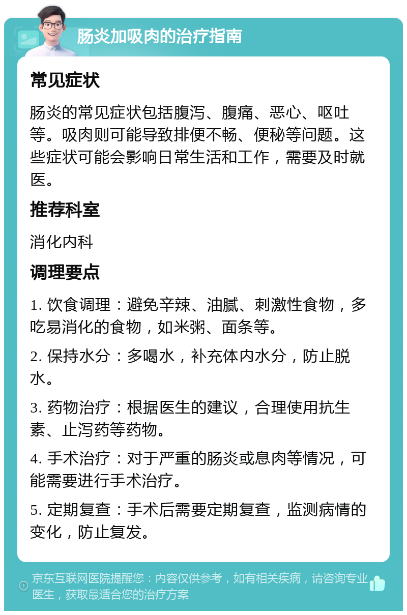 肠炎加吸肉的治疗指南 常见症状 肠炎的常见症状包括腹泻、腹痛、恶心、呕吐等。吸肉则可能导致排便不畅、便秘等问题。这些症状可能会影响日常生活和工作，需要及时就医。 推荐科室 消化内科 调理要点 1. 饮食调理：避免辛辣、油腻、刺激性食物，多吃易消化的食物，如米粥、面条等。 2. 保持水分：多喝水，补充体内水分，防止脱水。 3. 药物治疗：根据医生的建议，合理使用抗生素、止泻药等药物。 4. 手术治疗：对于严重的肠炎或息肉等情况，可能需要进行手术治疗。 5. 定期复查：手术后需要定期复查，监测病情的变化，防止复发。