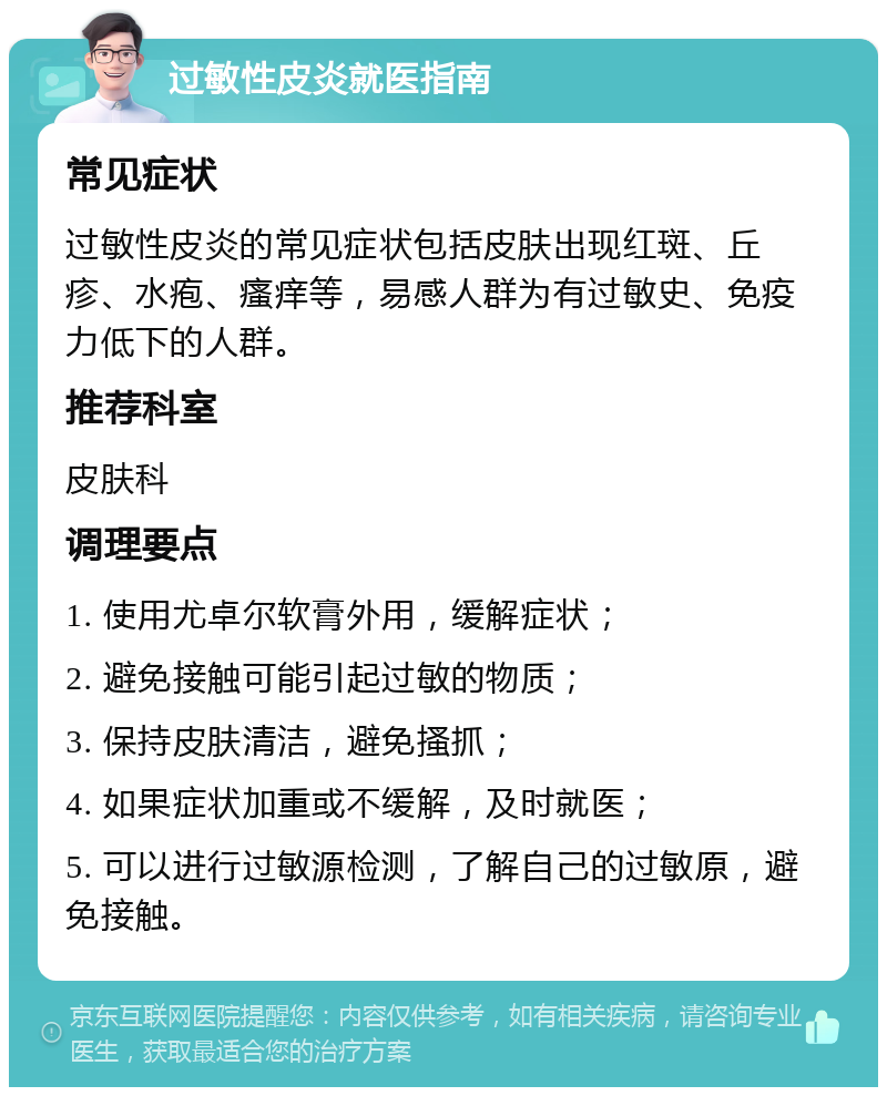 过敏性皮炎就医指南 常见症状 过敏性皮炎的常见症状包括皮肤出现红斑、丘疹、水疱、瘙痒等，易感人群为有过敏史、免疫力低下的人群。 推荐科室 皮肤科 调理要点 1. 使用尤卓尔软膏外用，缓解症状； 2. 避免接触可能引起过敏的物质； 3. 保持皮肤清洁，避免搔抓； 4. 如果症状加重或不缓解，及时就医； 5. 可以进行过敏源检测，了解自己的过敏原，避免接触。