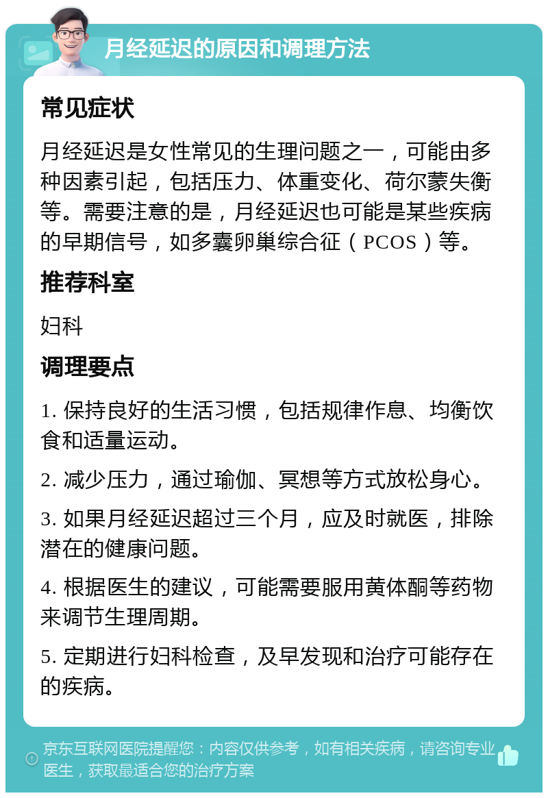 月经延迟的原因和调理方法 常见症状 月经延迟是女性常见的生理问题之一，可能由多种因素引起，包括压力、体重变化、荷尔蒙失衡等。需要注意的是，月经延迟也可能是某些疾病的早期信号，如多囊卵巢综合征（PCOS）等。 推荐科室 妇科 调理要点 1. 保持良好的生活习惯，包括规律作息、均衡饮食和适量运动。 2. 减少压力，通过瑜伽、冥想等方式放松身心。 3. 如果月经延迟超过三个月，应及时就医，排除潜在的健康问题。 4. 根据医生的建议，可能需要服用黄体酮等药物来调节生理周期。 5. 定期进行妇科检查，及早发现和治疗可能存在的疾病。