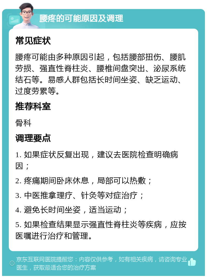 腰疼的可能原因及调理 常见症状 腰疼可能由多种原因引起，包括腰部扭伤、腰肌劳损、强直性脊柱炎、腰椎间盘突出、泌尿系统结石等。易感人群包括长时间坐姿、缺乏运动、过度劳累等。 推荐科室 骨科 调理要点 1. 如果症状反复出现，建议去医院检查明确病因； 2. 疼痛期间卧床休息，局部可以热敷； 3. 中医推拿理疗、针灸等对症治疗； 4. 避免长时间坐姿，适当运动； 5. 如果检查结果显示强直性脊柱炎等疾病，应按医嘱进行治疗和管理。