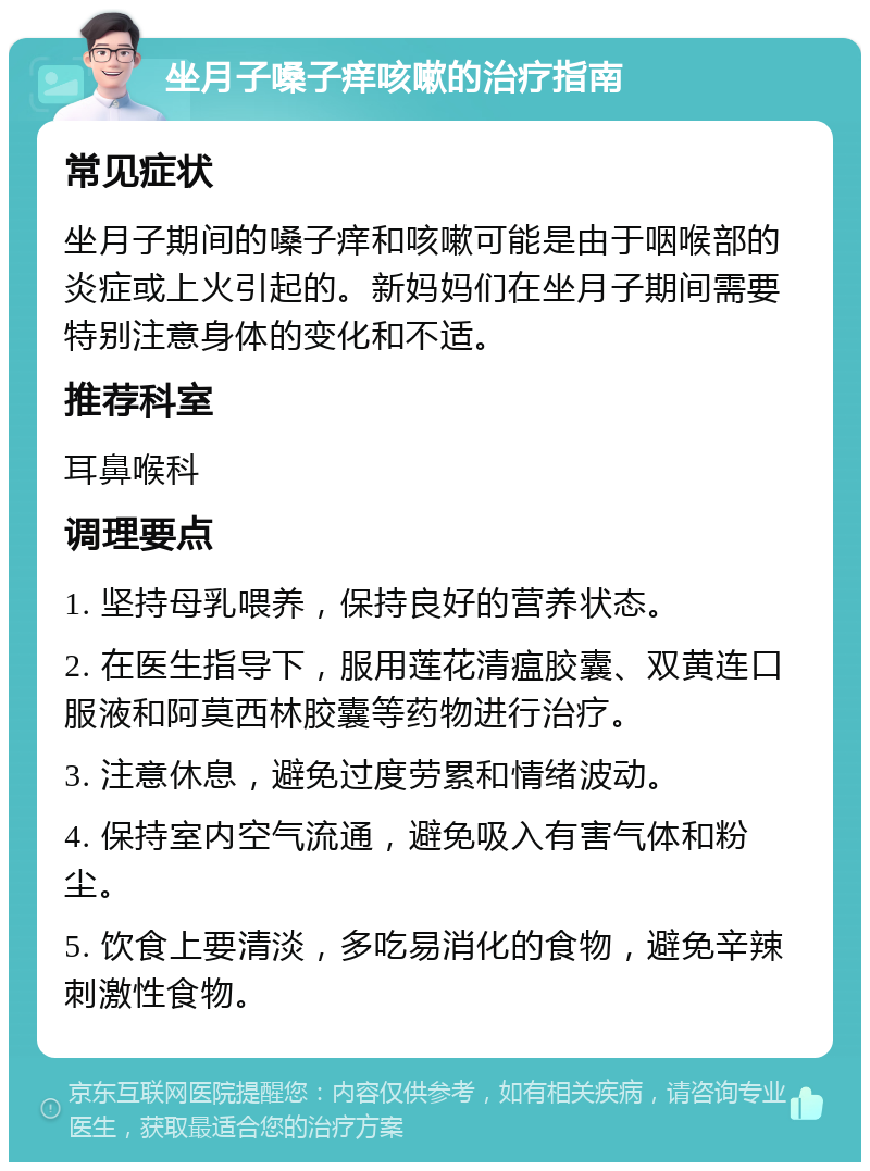 坐月子嗓子痒咳嗽的治疗指南 常见症状 坐月子期间的嗓子痒和咳嗽可能是由于咽喉部的炎症或上火引起的。新妈妈们在坐月子期间需要特别注意身体的变化和不适。 推荐科室 耳鼻喉科 调理要点 1. 坚持母乳喂养，保持良好的营养状态。 2. 在医生指导下，服用莲花清瘟胶囊、双黄连口服液和阿莫西林胶囊等药物进行治疗。 3. 注意休息，避免过度劳累和情绪波动。 4. 保持室内空气流通，避免吸入有害气体和粉尘。 5. 饮食上要清淡，多吃易消化的食物，避免辛辣刺激性食物。