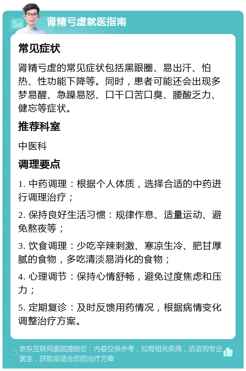 肾精亏虚就医指南 常见症状 肾精亏虚的常见症状包括黑眼圈、易出汗、怕热、性功能下降等。同时，患者可能还会出现多梦易醒、急躁易怒、口干口苦口臭、腰酸乏力、健忘等症状。 推荐科室 中医科 调理要点 1. 中药调理：根据个人体质，选择合适的中药进行调理治疗； 2. 保持良好生活习惯：规律作息、适量运动、避免熬夜等； 3. 饮食调理：少吃辛辣刺激、寒凉生冷、肥甘厚腻的食物，多吃清淡易消化的食物； 4. 心理调节：保持心情舒畅，避免过度焦虑和压力； 5. 定期复诊：及时反馈用药情况，根据病情变化调整治疗方案。