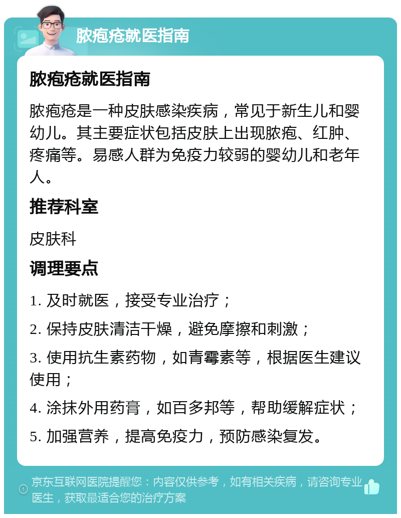 脓疱疮就医指南 脓疱疮就医指南 脓疱疮是一种皮肤感染疾病，常见于新生儿和婴幼儿。其主要症状包括皮肤上出现脓疱、红肿、疼痛等。易感人群为免疫力较弱的婴幼儿和老年人。 推荐科室 皮肤科 调理要点 1. 及时就医，接受专业治疗； 2. 保持皮肤清洁干燥，避免摩擦和刺激； 3. 使用抗生素药物，如青霉素等，根据医生建议使用； 4. 涂抹外用药膏，如百多邦等，帮助缓解症状； 5. 加强营养，提高免疫力，预防感染复发。