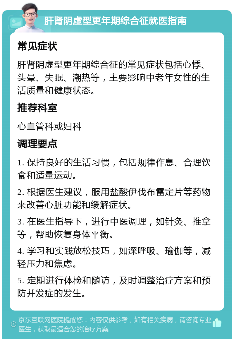 肝肾阴虚型更年期综合征就医指南 常见症状 肝肾阴虚型更年期综合征的常见症状包括心悸、头晕、失眠、潮热等，主要影响中老年女性的生活质量和健康状态。 推荐科室 心血管科或妇科 调理要点 1. 保持良好的生活习惯，包括规律作息、合理饮食和适量运动。 2. 根据医生建议，服用盐酸伊伐布雷定片等药物来改善心脏功能和缓解症状。 3. 在医生指导下，进行中医调理，如针灸、推拿等，帮助恢复身体平衡。 4. 学习和实践放松技巧，如深呼吸、瑜伽等，减轻压力和焦虑。 5. 定期进行体检和随访，及时调整治疗方案和预防并发症的发生。