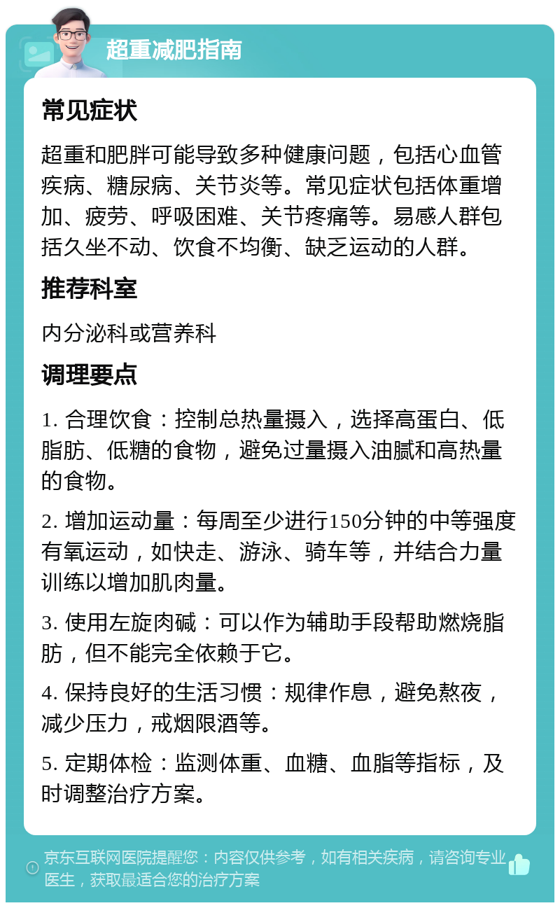 超重减肥指南 常见症状 超重和肥胖可能导致多种健康问题，包括心血管疾病、糖尿病、关节炎等。常见症状包括体重增加、疲劳、呼吸困难、关节疼痛等。易感人群包括久坐不动、饮食不均衡、缺乏运动的人群。 推荐科室 内分泌科或营养科 调理要点 1. 合理饮食：控制总热量摄入，选择高蛋白、低脂肪、低糖的食物，避免过量摄入油腻和高热量的食物。 2. 增加运动量：每周至少进行150分钟的中等强度有氧运动，如快走、游泳、骑车等，并结合力量训练以增加肌肉量。 3. 使用左旋肉碱：可以作为辅助手段帮助燃烧脂肪，但不能完全依赖于它。 4. 保持良好的生活习惯：规律作息，避免熬夜，减少压力，戒烟限酒等。 5. 定期体检：监测体重、血糖、血脂等指标，及时调整治疗方案。