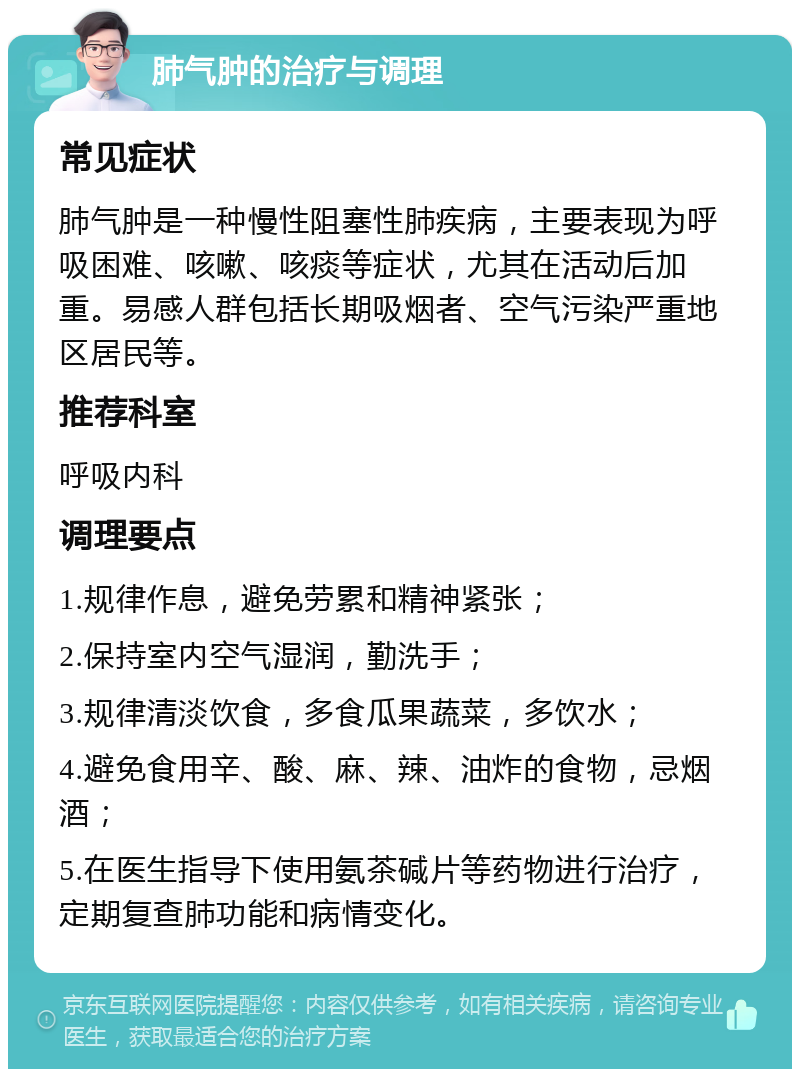 肺气肿的治疗与调理 常见症状 肺气肿是一种慢性阻塞性肺疾病，主要表现为呼吸困难、咳嗽、咳痰等症状，尤其在活动后加重。易感人群包括长期吸烟者、空气污染严重地区居民等。 推荐科室 呼吸内科 调理要点 1.规律作息，避免劳累和精神紧张； 2.保持室内空气湿润，勤洗手； 3.规律清淡饮食，多食瓜果蔬菜，多饮水； 4.避免食用辛、酸、麻、辣、油炸的食物，忌烟酒； 5.在医生指导下使用氨茶碱片等药物进行治疗，定期复查肺功能和病情变化。