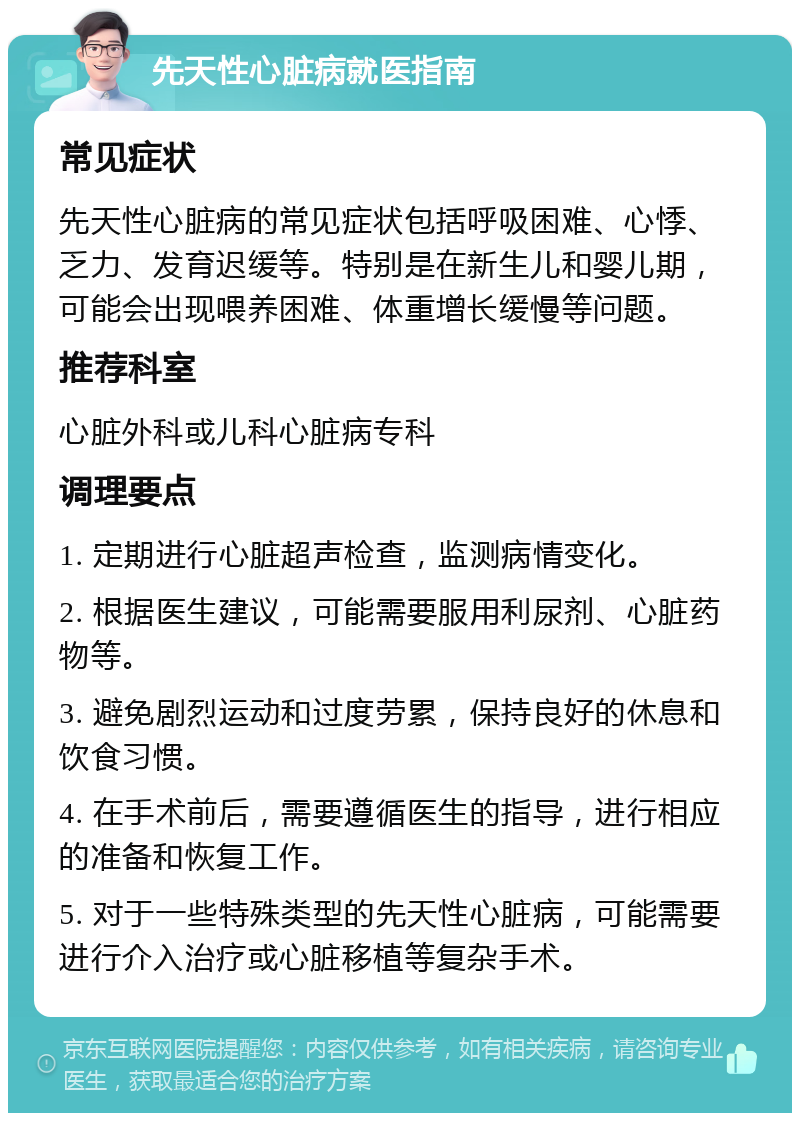 先天性心脏病就医指南 常见症状 先天性心脏病的常见症状包括呼吸困难、心悸、乏力、发育迟缓等。特别是在新生儿和婴儿期，可能会出现喂养困难、体重增长缓慢等问题。 推荐科室 心脏外科或儿科心脏病专科 调理要点 1. 定期进行心脏超声检查，监测病情变化。 2. 根据医生建议，可能需要服用利尿剂、心脏药物等。 3. 避免剧烈运动和过度劳累，保持良好的休息和饮食习惯。 4. 在手术前后，需要遵循医生的指导，进行相应的准备和恢复工作。 5. 对于一些特殊类型的先天性心脏病，可能需要进行介入治疗或心脏移植等复杂手术。