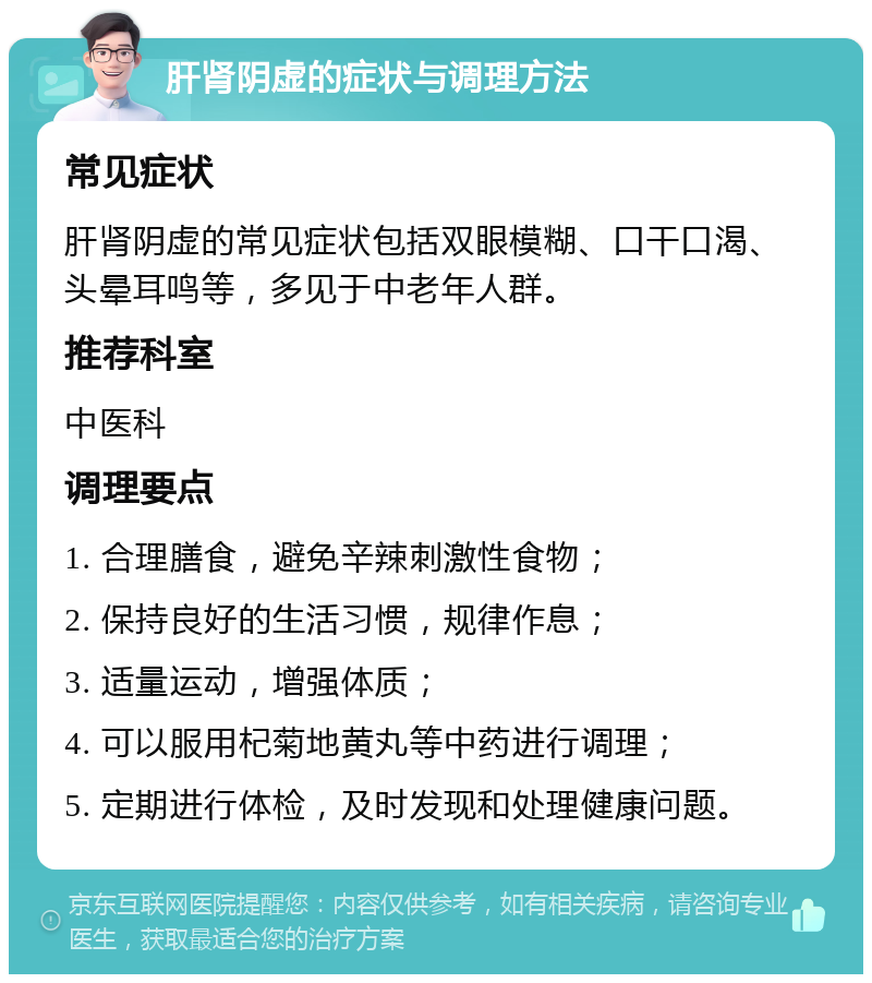 肝肾阴虚的症状与调理方法 常见症状 肝肾阴虚的常见症状包括双眼模糊、口干口渴、头晕耳鸣等，多见于中老年人群。 推荐科室 中医科 调理要点 1. 合理膳食，避免辛辣刺激性食物； 2. 保持良好的生活习惯，规律作息； 3. 适量运动，增强体质； 4. 可以服用杞菊地黄丸等中药进行调理； 5. 定期进行体检，及时发现和处理健康问题。