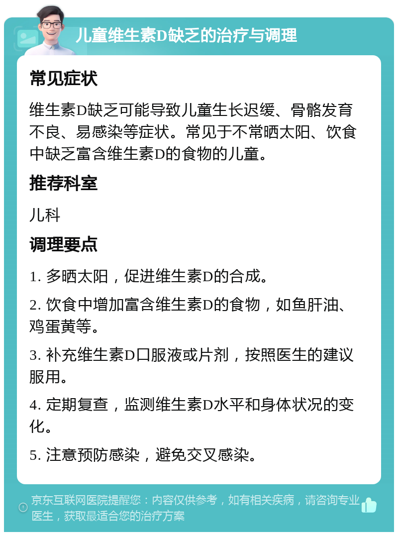 儿童维生素D缺乏的治疗与调理 常见症状 维生素D缺乏可能导致儿童生长迟缓、骨骼发育不良、易感染等症状。常见于不常晒太阳、饮食中缺乏富含维生素D的食物的儿童。 推荐科室 儿科 调理要点 1. 多晒太阳，促进维生素D的合成。 2. 饮食中增加富含维生素D的食物，如鱼肝油、鸡蛋黄等。 3. 补充维生素D口服液或片剂，按照医生的建议服用。 4. 定期复查，监测维生素D水平和身体状况的变化。 5. 注意预防感染，避免交叉感染。