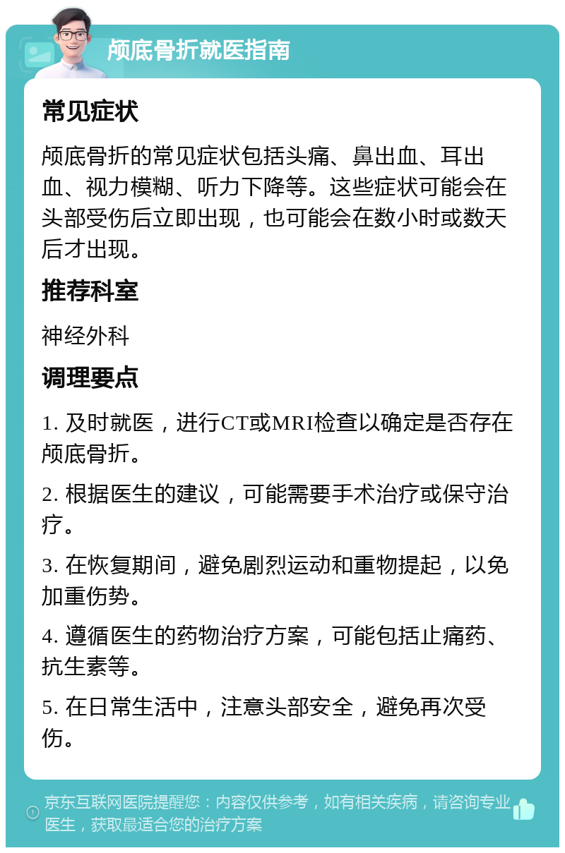 颅底骨折就医指南 常见症状 颅底骨折的常见症状包括头痛、鼻出血、耳出血、视力模糊、听力下降等。这些症状可能会在头部受伤后立即出现，也可能会在数小时或数天后才出现。 推荐科室 神经外科 调理要点 1. 及时就医，进行CT或MRI检查以确定是否存在颅底骨折。 2. 根据医生的建议，可能需要手术治疗或保守治疗。 3. 在恢复期间，避免剧烈运动和重物提起，以免加重伤势。 4. 遵循医生的药物治疗方案，可能包括止痛药、抗生素等。 5. 在日常生活中，注意头部安全，避免再次受伤。