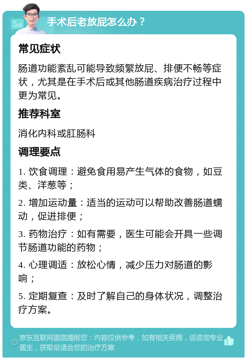 手术后老放屁怎么办？ 常见症状 肠道功能紊乱可能导致频繁放屁、排便不畅等症状，尤其是在手术后或其他肠道疾病治疗过程中更为常见。 推荐科室 消化内科或肛肠科 调理要点 1. 饮食调理：避免食用易产生气体的食物，如豆类、洋葱等； 2. 增加运动量：适当的运动可以帮助改善肠道蠕动，促进排便； 3. 药物治疗：如有需要，医生可能会开具一些调节肠道功能的药物； 4. 心理调适：放松心情，减少压力对肠道的影响； 5. 定期复查：及时了解自己的身体状况，调整治疗方案。