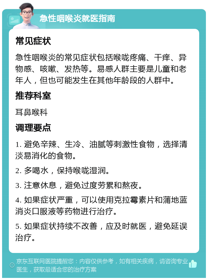 急性咽喉炎就医指南 常见症状 急性咽喉炎的常见症状包括喉咙疼痛、干痒、异物感、咳嗽、发热等。易感人群主要是儿童和老年人，但也可能发生在其他年龄段的人群中。 推荐科室 耳鼻喉科 调理要点 1. 避免辛辣、生冷、油腻等刺激性食物，选择清淡易消化的食物。 2. 多喝水，保持喉咙湿润。 3. 注意休息，避免过度劳累和熬夜。 4. 如果症状严重，可以使用克拉霉素片和蒲地蓝消炎口服液等药物进行治疗。 5. 如果症状持续不改善，应及时就医，避免延误治疗。