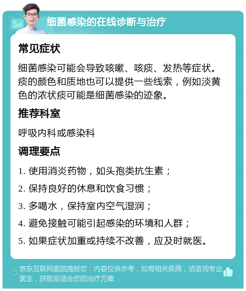 细菌感染的在线诊断与治疗 常见症状 细菌感染可能会导致咳嗽、咳痰、发热等症状。痰的颜色和质地也可以提供一些线索，例如淡黄色的浓状痰可能是细菌感染的迹象。 推荐科室 呼吸内科或感染科 调理要点 1. 使用消炎药物，如头孢类抗生素； 2. 保持良好的休息和饮食习惯； 3. 多喝水，保持室内空气湿润； 4. 避免接触可能引起感染的环境和人群； 5. 如果症状加重或持续不改善，应及时就医。