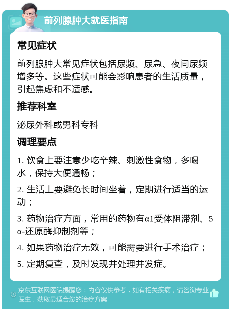 前列腺肿大就医指南 常见症状 前列腺肿大常见症状包括尿频、尿急、夜间尿频增多等。这些症状可能会影响患者的生活质量，引起焦虑和不适感。 推荐科室 泌尿外科或男科专科 调理要点 1. 饮食上要注意少吃辛辣、刺激性食物，多喝水，保持大便通畅； 2. 生活上要避免长时间坐着，定期进行适当的运动； 3. 药物治疗方面，常用的药物有α1受体阻滞剂、5α-还原酶抑制剂等； 4. 如果药物治疗无效，可能需要进行手术治疗； 5. 定期复查，及时发现并处理并发症。