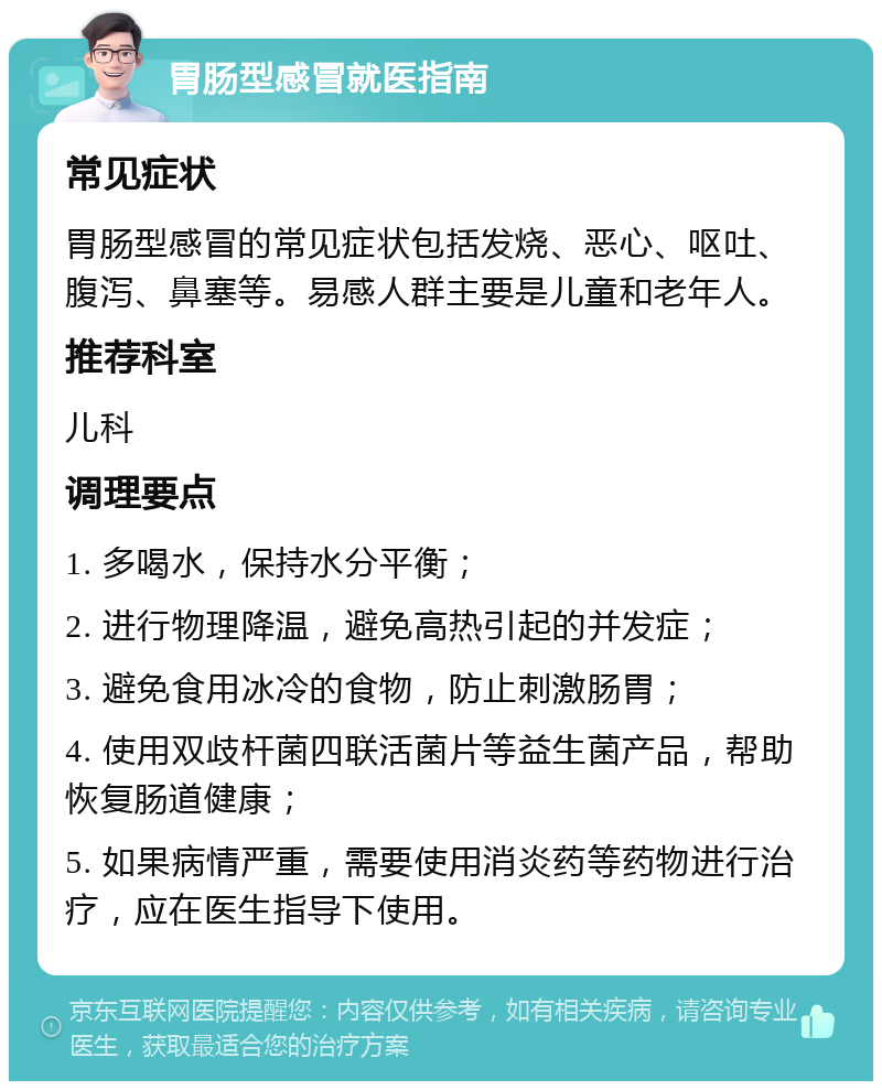 胃肠型感冒就医指南 常见症状 胃肠型感冒的常见症状包括发烧、恶心、呕吐、腹泻、鼻塞等。易感人群主要是儿童和老年人。 推荐科室 儿科 调理要点 1. 多喝水，保持水分平衡； 2. 进行物理降温，避免高热引起的并发症； 3. 避免食用冰冷的食物，防止刺激肠胃； 4. 使用双歧杆菌四联活菌片等益生菌产品，帮助恢复肠道健康； 5. 如果病情严重，需要使用消炎药等药物进行治疗，应在医生指导下使用。