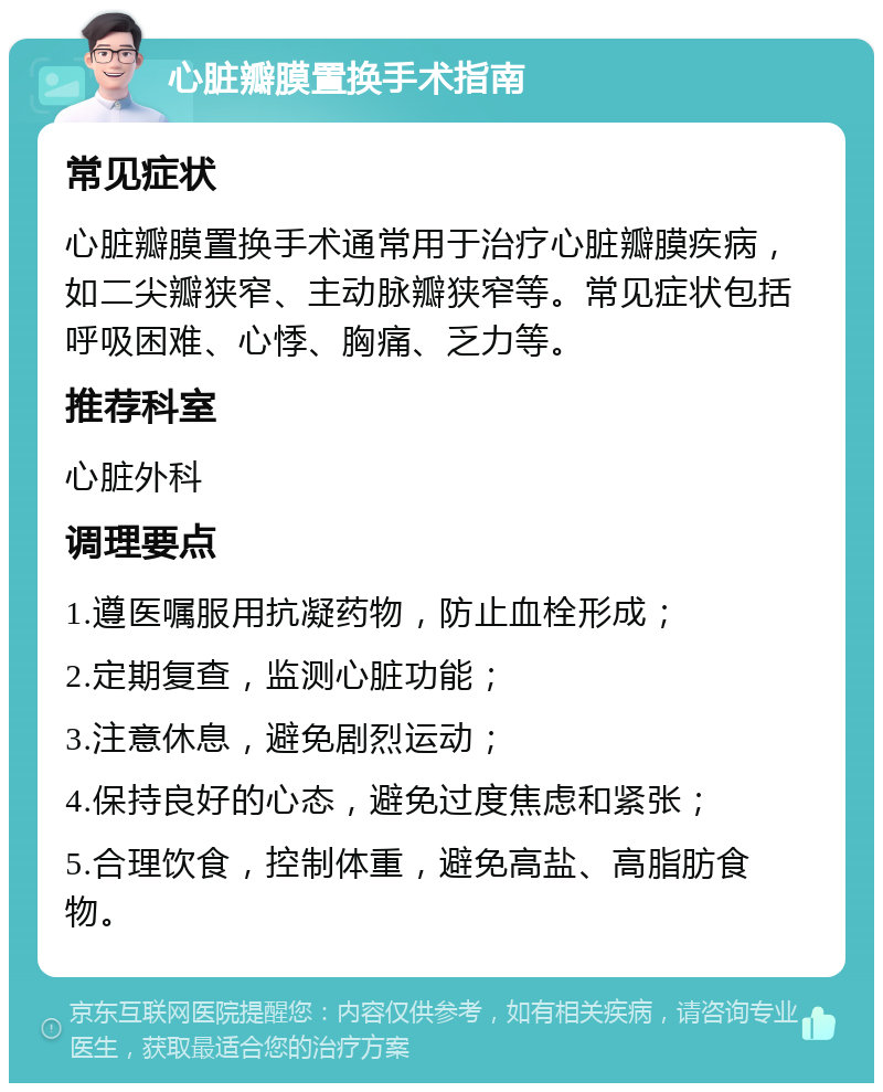 心脏瓣膜置换手术指南 常见症状 心脏瓣膜置换手术通常用于治疗心脏瓣膜疾病，如二尖瓣狭窄、主动脉瓣狭窄等。常见症状包括呼吸困难、心悸、胸痛、乏力等。 推荐科室 心脏外科 调理要点 1.遵医嘱服用抗凝药物，防止血栓形成； 2.定期复查，监测心脏功能； 3.注意休息，避免剧烈运动； 4.保持良好的心态，避免过度焦虑和紧张； 5.合理饮食，控制体重，避免高盐、高脂肪食物。