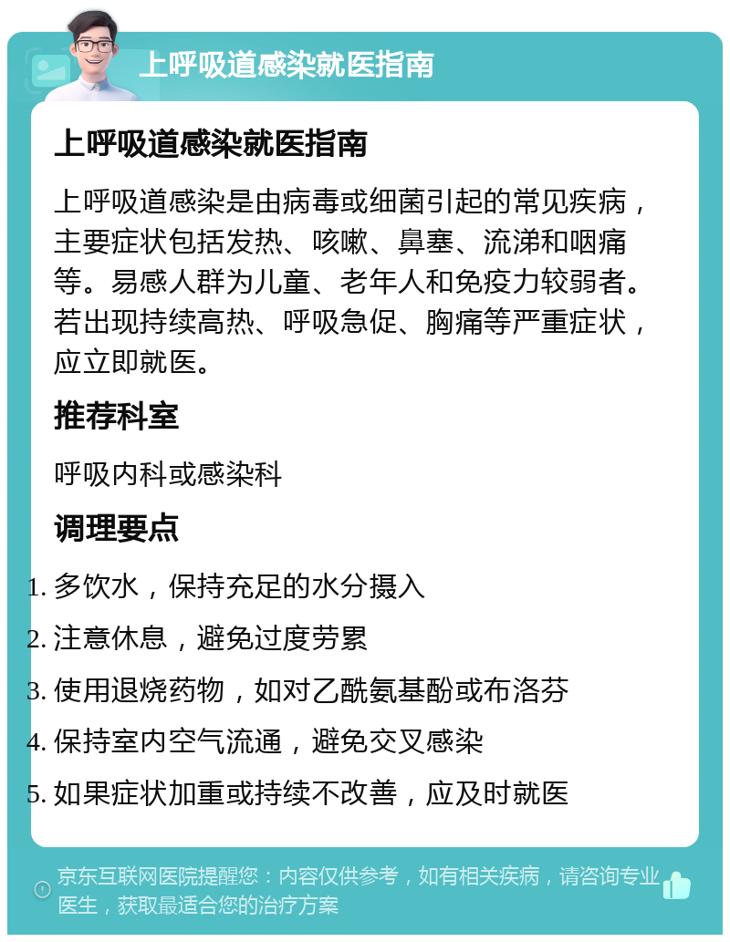 上呼吸道感染就医指南 上呼吸道感染就医指南 上呼吸道感染是由病毒或细菌引起的常见疾病，主要症状包括发热、咳嗽、鼻塞、流涕和咽痛等。易感人群为儿童、老年人和免疫力较弱者。若出现持续高热、呼吸急促、胸痛等严重症状，应立即就医。 推荐科室 呼吸内科或感染科 调理要点 多饮水，保持充足的水分摄入 注意休息，避免过度劳累 使用退烧药物，如对乙酰氨基酚或布洛芬 保持室内空气流通，避免交叉感染 如果症状加重或持续不改善，应及时就医