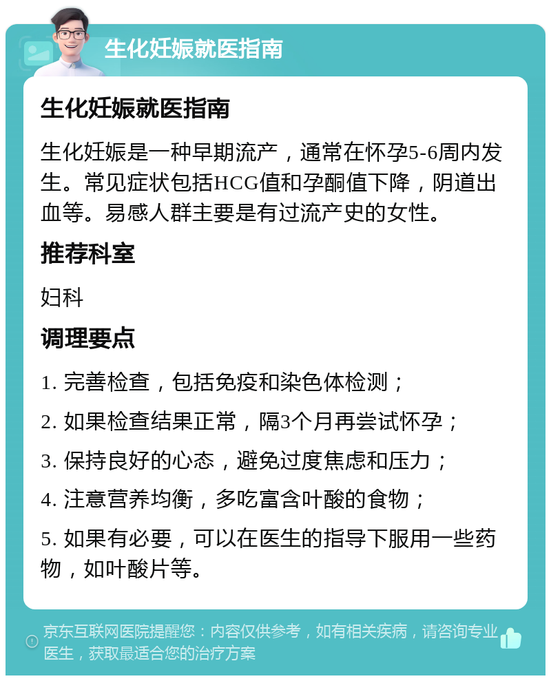 生化妊娠就医指南 生化妊娠就医指南 生化妊娠是一种早期流产，通常在怀孕5-6周内发生。常见症状包括HCG值和孕酮值下降，阴道出血等。易感人群主要是有过流产史的女性。 推荐科室 妇科 调理要点 1. 完善检查，包括免疫和染色体检测； 2. 如果检查结果正常，隔3个月再尝试怀孕； 3. 保持良好的心态，避免过度焦虑和压力； 4. 注意营养均衡，多吃富含叶酸的食物； 5. 如果有必要，可以在医生的指导下服用一些药物，如叶酸片等。