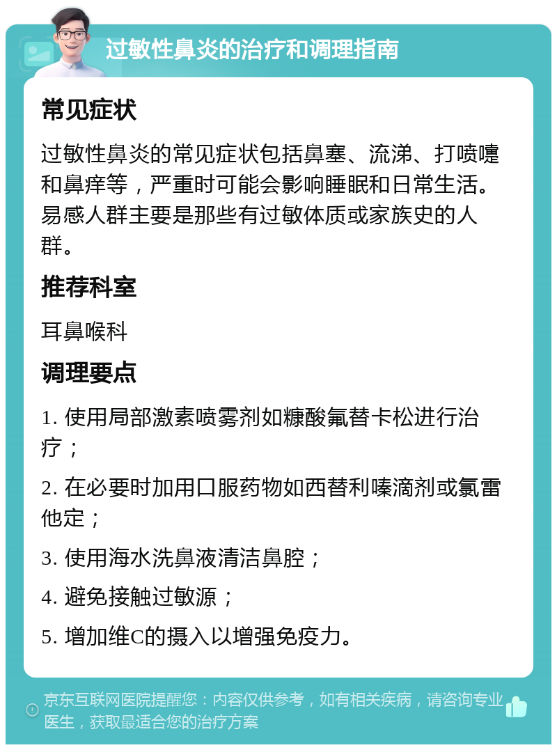 过敏性鼻炎的治疗和调理指南 常见症状 过敏性鼻炎的常见症状包括鼻塞、流涕、打喷嚏和鼻痒等，严重时可能会影响睡眠和日常生活。易感人群主要是那些有过敏体质或家族史的人群。 推荐科室 耳鼻喉科 调理要点 1. 使用局部激素喷雾剂如糠酸氟替卡松进行治疗； 2. 在必要时加用口服药物如西替利嗪滴剂或氯雷他定； 3. 使用海水洗鼻液清洁鼻腔； 4. 避免接触过敏源； 5. 增加维C的摄入以增强免疫力。