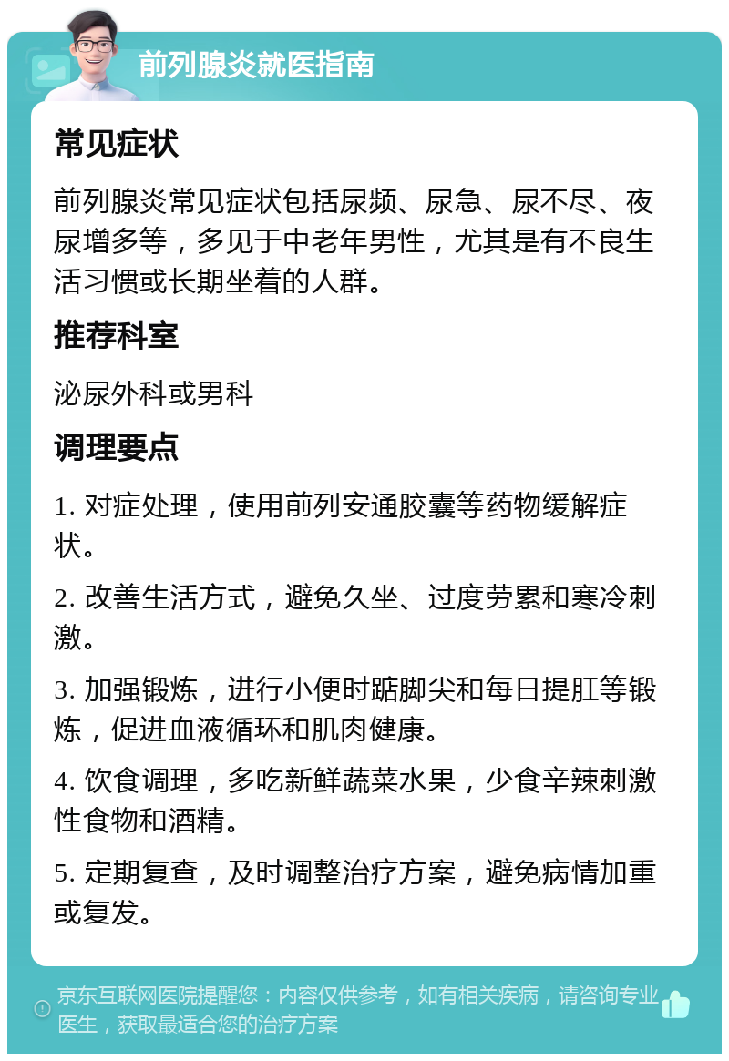 前列腺炎就医指南 常见症状 前列腺炎常见症状包括尿频、尿急、尿不尽、夜尿增多等，多见于中老年男性，尤其是有不良生活习惯或长期坐着的人群。 推荐科室 泌尿外科或男科 调理要点 1. 对症处理，使用前列安通胶囊等药物缓解症状。 2. 改善生活方式，避免久坐、过度劳累和寒冷刺激。 3. 加强锻炼，进行小便时踮脚尖和每日提肛等锻炼，促进血液循环和肌肉健康。 4. 饮食调理，多吃新鲜蔬菜水果，少食辛辣刺激性食物和酒精。 5. 定期复查，及时调整治疗方案，避免病情加重或复发。