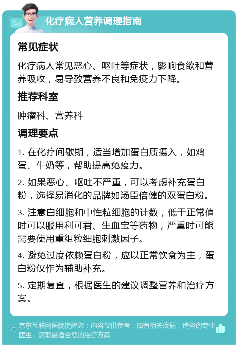 化疗病人营养调理指南 常见症状 化疗病人常见恶心、呕吐等症状，影响食欲和营养吸收，易导致营养不良和免疫力下降。 推荐科室 肿瘤科、营养科 调理要点 1. 在化疗间歇期，适当增加蛋白质摄入，如鸡蛋、牛奶等，帮助提高免疫力。 2. 如果恶心、呕吐不严重，可以考虑补充蛋白粉，选择易消化的品牌如汤臣倍健的双蛋白粉。 3. 注意白细胞和中性粒细胞的计数，低于正常值时可以服用利可君、生血宝等药物，严重时可能需要使用重组粒细胞刺激因子。 4. 避免过度依赖蛋白粉，应以正常饮食为主，蛋白粉仅作为辅助补充。 5. 定期复查，根据医生的建议调整营养和治疗方案。