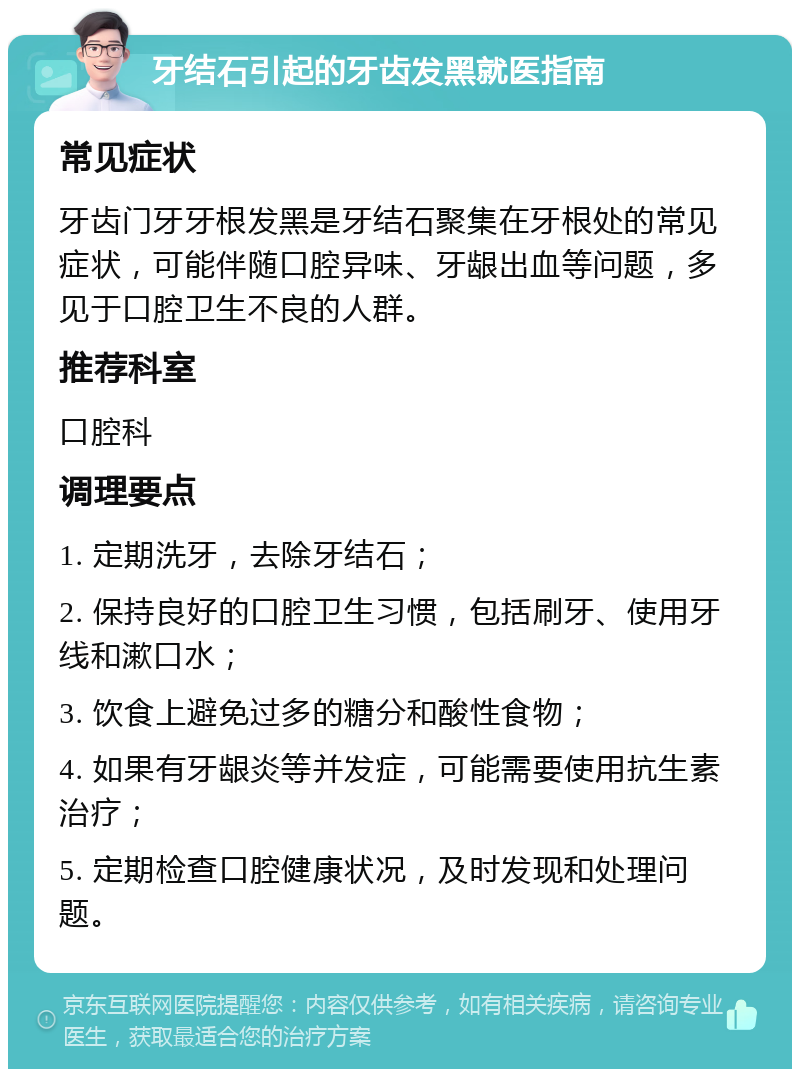 牙结石引起的牙齿发黑就医指南 常见症状 牙齿门牙牙根发黑是牙结石聚集在牙根处的常见症状，可能伴随口腔异味、牙龈出血等问题，多见于口腔卫生不良的人群。 推荐科室 口腔科 调理要点 1. 定期洗牙，去除牙结石； 2. 保持良好的口腔卫生习惯，包括刷牙、使用牙线和漱口水； 3. 饮食上避免过多的糖分和酸性食物； 4. 如果有牙龈炎等并发症，可能需要使用抗生素治疗； 5. 定期检查口腔健康状况，及时发现和处理问题。