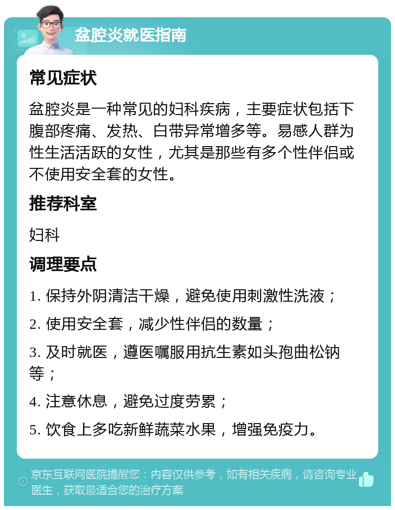 盆腔炎就医指南 常见症状 盆腔炎是一种常见的妇科疾病，主要症状包括下腹部疼痛、发热、白带异常增多等。易感人群为性生活活跃的女性，尤其是那些有多个性伴侣或不使用安全套的女性。 推荐科室 妇科 调理要点 1. 保持外阴清洁干燥，避免使用刺激性洗液； 2. 使用安全套，减少性伴侣的数量； 3. 及时就医，遵医嘱服用抗生素如头孢曲松钠等； 4. 注意休息，避免过度劳累； 5. 饮食上多吃新鲜蔬菜水果，增强免疫力。