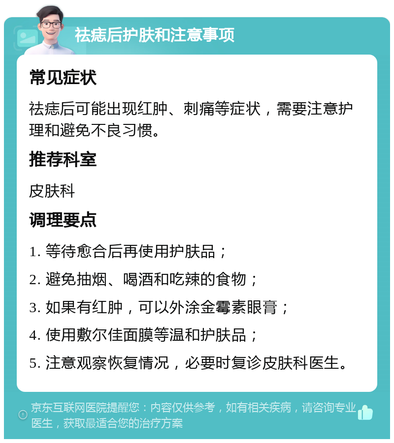 祛痣后护肤和注意事项 常见症状 祛痣后可能出现红肿、刺痛等症状，需要注意护理和避免不良习惯。 推荐科室 皮肤科 调理要点 1. 等待愈合后再使用护肤品； 2. 避免抽烟、喝酒和吃辣的食物； 3. 如果有红肿，可以外涂金霉素眼膏； 4. 使用敷尔佳面膜等温和护肤品； 5. 注意观察恢复情况，必要时复诊皮肤科医生。