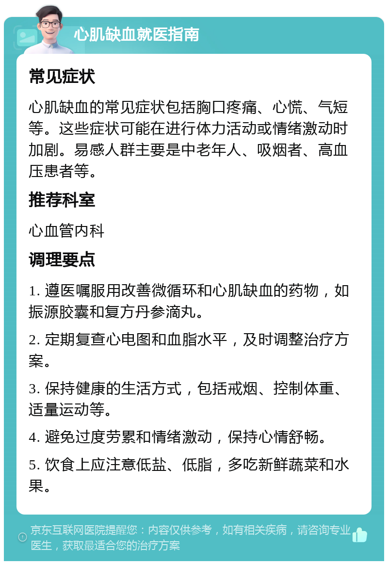 心肌缺血就医指南 常见症状 心肌缺血的常见症状包括胸口疼痛、心慌、气短等。这些症状可能在进行体力活动或情绪激动时加剧。易感人群主要是中老年人、吸烟者、高血压患者等。 推荐科室 心血管内科 调理要点 1. 遵医嘱服用改善微循环和心肌缺血的药物，如振源胶囊和复方丹参滴丸。 2. 定期复查心电图和血脂水平，及时调整治疗方案。 3. 保持健康的生活方式，包括戒烟、控制体重、适量运动等。 4. 避免过度劳累和情绪激动，保持心情舒畅。 5. 饮食上应注意低盐、低脂，多吃新鲜蔬菜和水果。