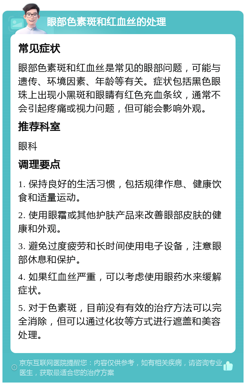 眼部色素斑和红血丝的处理 常见症状 眼部色素斑和红血丝是常见的眼部问题，可能与遗传、环境因素、年龄等有关。症状包括黑色眼珠上出现小黑斑和眼睛有红色充血条纹，通常不会引起疼痛或视力问题，但可能会影响外观。 推荐科室 眼科 调理要点 1. 保持良好的生活习惯，包括规律作息、健康饮食和适量运动。 2. 使用眼霜或其他护肤产品来改善眼部皮肤的健康和外观。 3. 避免过度疲劳和长时间使用电子设备，注意眼部休息和保护。 4. 如果红血丝严重，可以考虑使用眼药水来缓解症状。 5. 对于色素斑，目前没有有效的治疗方法可以完全消除，但可以通过化妆等方式进行遮盖和美容处理。