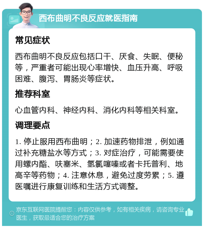 西布曲明不良反应就医指南 常见症状 西布曲明不良反应包括口干、厌食、失眠、便秘等，严重者可能出现心率增快、血压升高、呼吸困难、腹泻、胃肠炎等症状。 推荐科室 心血管内科、神经内科、消化内科等相关科室。 调理要点 1. 停止服用西布曲明；2. 加速药物排泄，例如通过补充糖盐水等方式；3. 对症治疗，可能需要使用螺内酯、呋塞米、氢氯噻嗪或者卡托普利、地高辛等药物；4. 注意休息，避免过度劳累；5. 遵医嘱进行康复训练和生活方式调整。