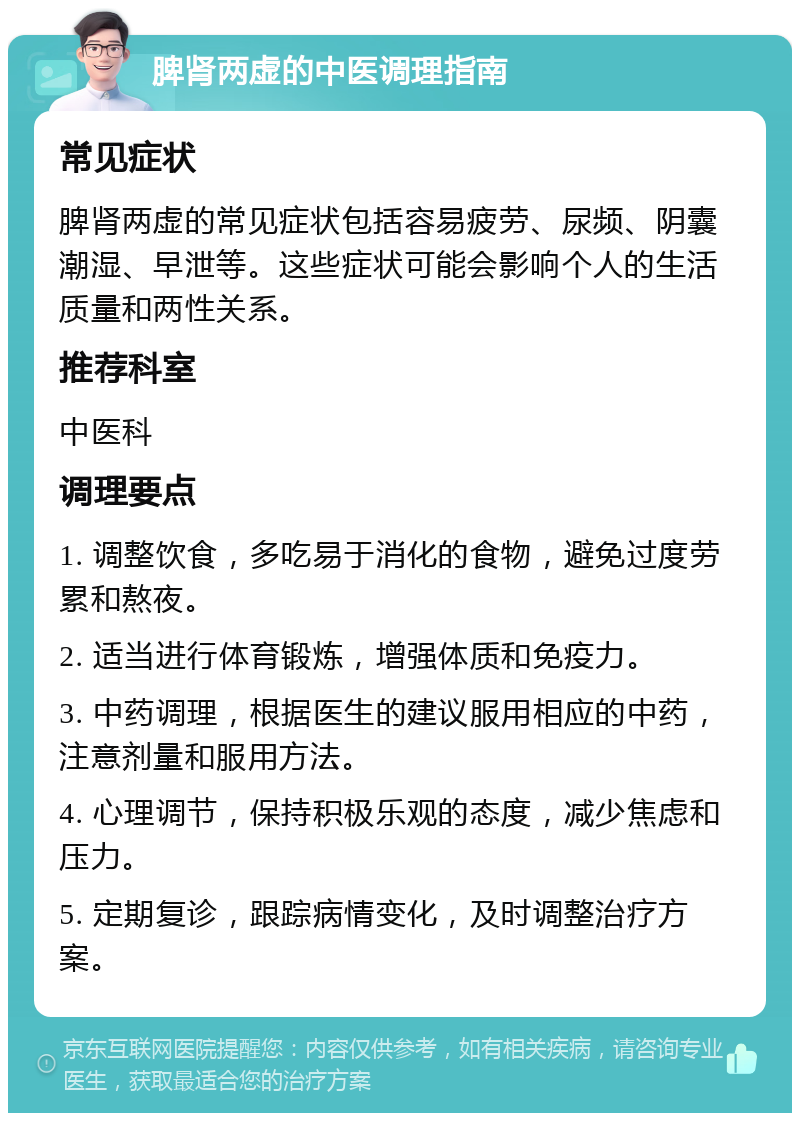 脾肾两虚的中医调理指南 常见症状 脾肾两虚的常见症状包括容易疲劳、尿频、阴囊潮湿、早泄等。这些症状可能会影响个人的生活质量和两性关系。 推荐科室 中医科 调理要点 1. 调整饮食，多吃易于消化的食物，避免过度劳累和熬夜。 2. 适当进行体育锻炼，增强体质和免疫力。 3. 中药调理，根据医生的建议服用相应的中药，注意剂量和服用方法。 4. 心理调节，保持积极乐观的态度，减少焦虑和压力。 5. 定期复诊，跟踪病情变化，及时调整治疗方案。