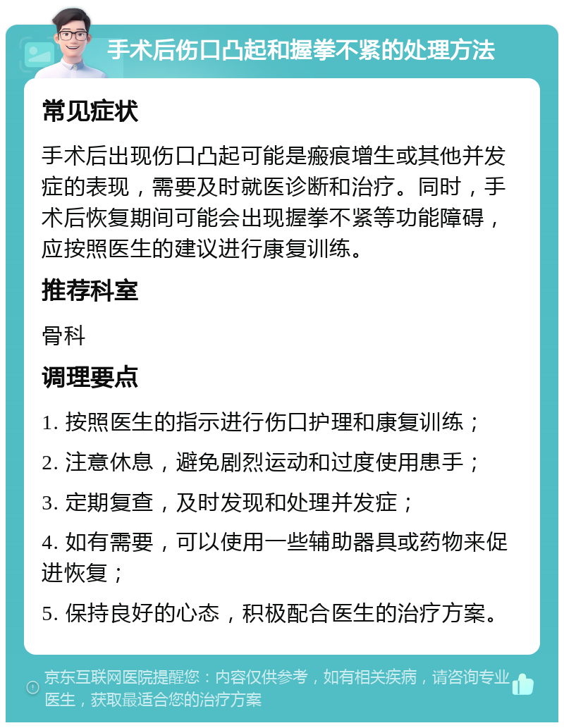 手术后伤口凸起和握拳不紧的处理方法 常见症状 手术后出现伤口凸起可能是瘢痕增生或其他并发症的表现，需要及时就医诊断和治疗。同时，手术后恢复期间可能会出现握拳不紧等功能障碍，应按照医生的建议进行康复训练。 推荐科室 骨科 调理要点 1. 按照医生的指示进行伤口护理和康复训练； 2. 注意休息，避免剧烈运动和过度使用患手； 3. 定期复查，及时发现和处理并发症； 4. 如有需要，可以使用一些辅助器具或药物来促进恢复； 5. 保持良好的心态，积极配合医生的治疗方案。