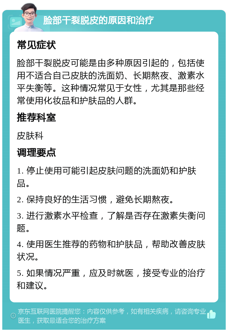 脸部干裂脱皮的原因和治疗 常见症状 脸部干裂脱皮可能是由多种原因引起的，包括使用不适合自己皮肤的洗面奶、长期熬夜、激素水平失衡等。这种情况常见于女性，尤其是那些经常使用化妆品和护肤品的人群。 推荐科室 皮肤科 调理要点 1. 停止使用可能引起皮肤问题的洗面奶和护肤品。 2. 保持良好的生活习惯，避免长期熬夜。 3. 进行激素水平检查，了解是否存在激素失衡问题。 4. 使用医生推荐的药物和护肤品，帮助改善皮肤状况。 5. 如果情况严重，应及时就医，接受专业的治疗和建议。