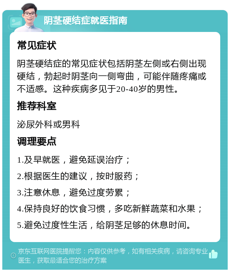 阴茎硬结症就医指南 常见症状 阴茎硬结症的常见症状包括阴茎左侧或右侧出现硬结，勃起时阴茎向一侧弯曲，可能伴随疼痛或不适感。这种疾病多见于20-40岁的男性。 推荐科室 泌尿外科或男科 调理要点 1.及早就医，避免延误治疗； 2.根据医生的建议，按时服药； 3.注意休息，避免过度劳累； 4.保持良好的饮食习惯，多吃新鲜蔬菜和水果； 5.避免过度性生活，给阴茎足够的休息时间。